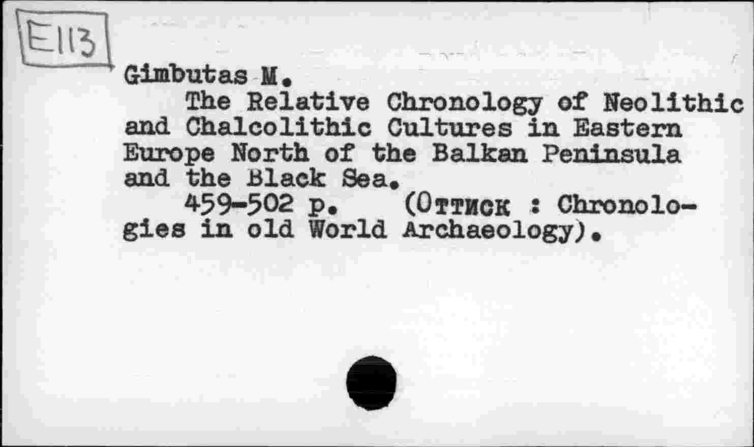 ﻿.. -
' Gimbutas U •
The Relative Chronology of Neolithic and Chalcolithic Cultures in Eastern Europe North of the Balkan Peninsu1я and the Black Sea.
459-502 p. (Оттиск • Chronologies in old World Archaeology;•